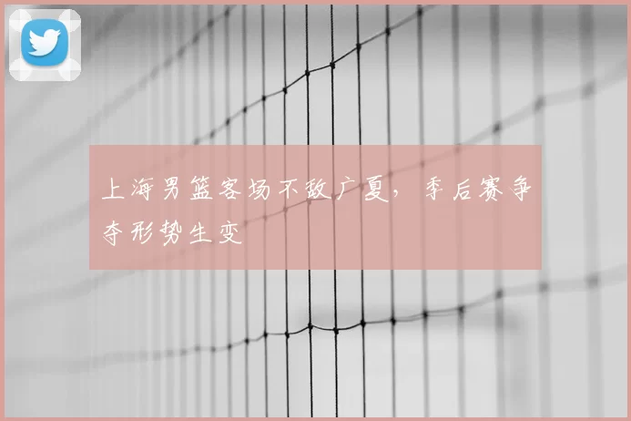 上海男篮客场不敌广夏，季后赛争夺形势生变
