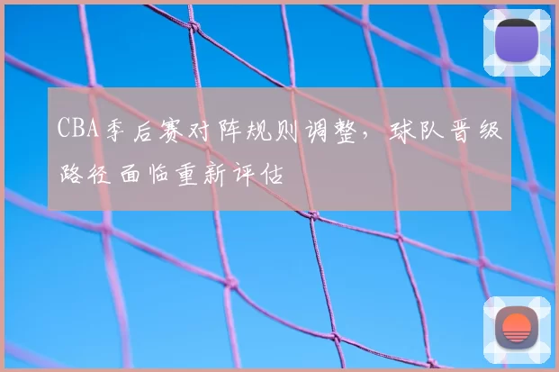 CBA季后赛对阵规则调整，球队晋级路径面临重新评估