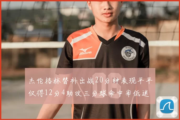 杰伦格林替补出战20分钟表现平平仅得12分4助攻三分球命中率低迷