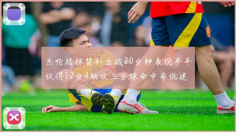 杰伦格林替补出战20分钟表现平平仅得12分4助攻三分球命中率低迷