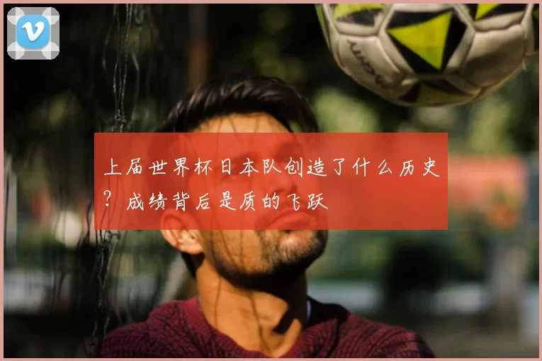 上届世界杯日本队创造了什么历史?成绩背后是质的飞跃