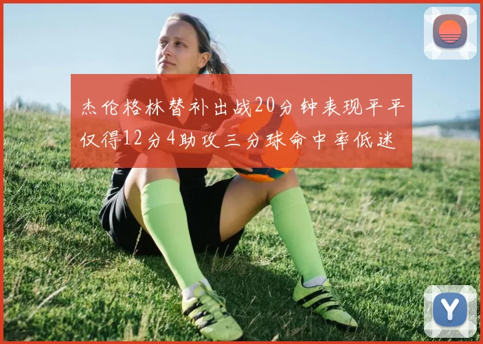 杰伦格林替补出战20分钟表现平平仅得12分4助攻三分球命中率低迷
