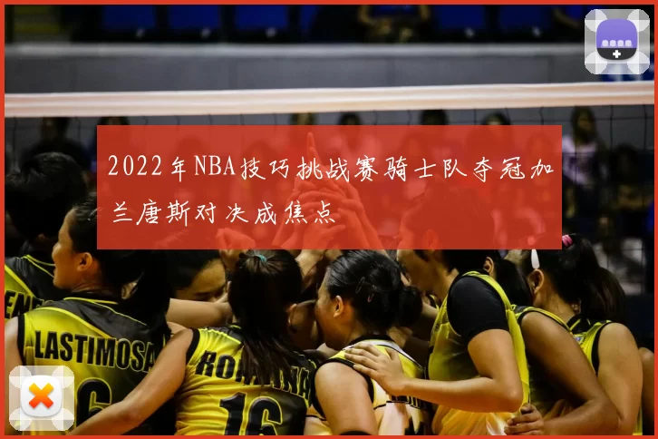 2022年NBA技巧挑战赛骑士队夺冠加兰唐斯对决成焦点