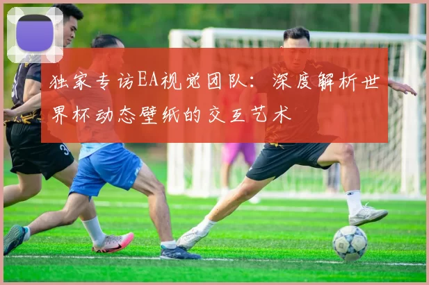 独家专访EA视觉团队:深度解析世界杯动态壁纸的交互艺术
