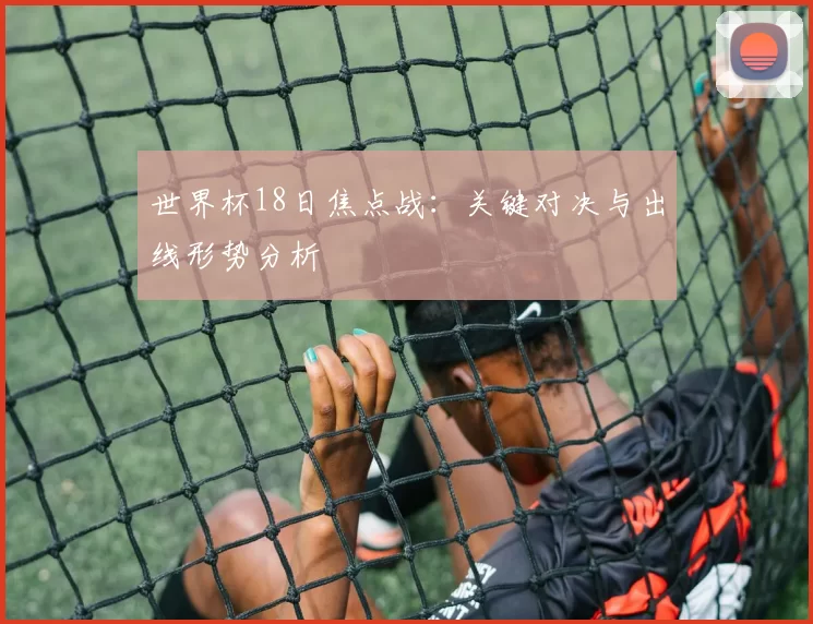 世界杯18日焦点战：关键对决与出线形势分析