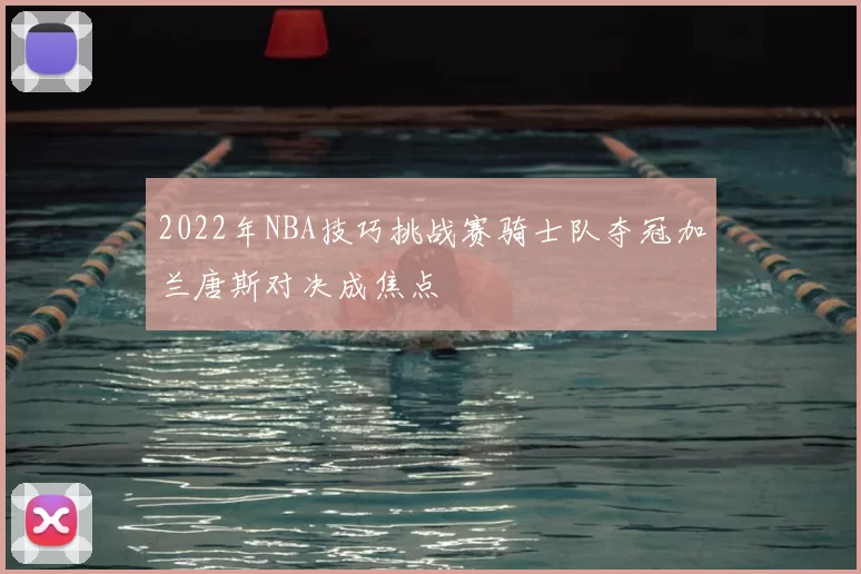 2022年NBA技巧挑战赛骑士队夺冠加兰唐斯对决成焦点