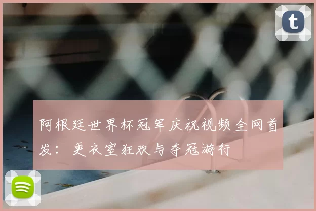 阿根廷世界杯冠军庆祝视频全网首发：更衣室狂欢与夺冠游行