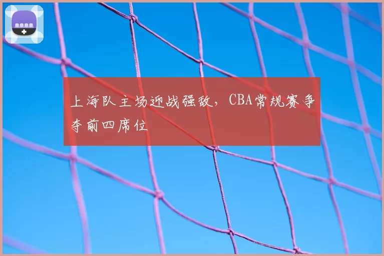 上海队主场迎战强敌,CBA常规赛争夺前四席位