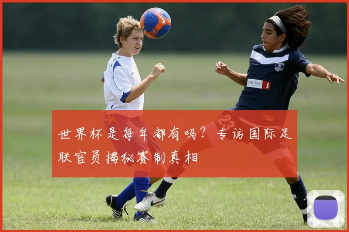 世界杯是每年都有吗?专访国际足联官员揭秘赛制真相