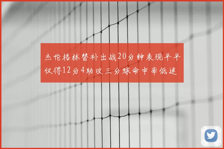 杰伦格林替补出战20分钟表现平平仅得12分4助攻三分球命中率低迷