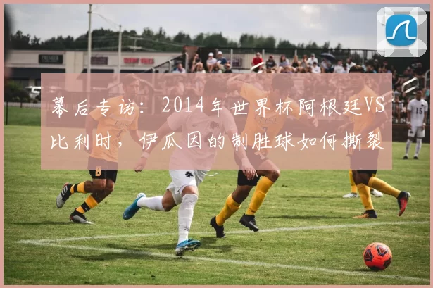 幕后专访：2014年世界杯阿根廷VS比利时，伊瓜因的制胜球如何撕裂欧洲红魔防线