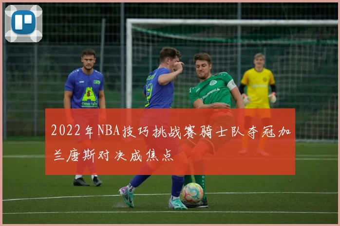 2022年NBA技巧挑战赛骑士队夺冠加兰唐斯对决成焦点