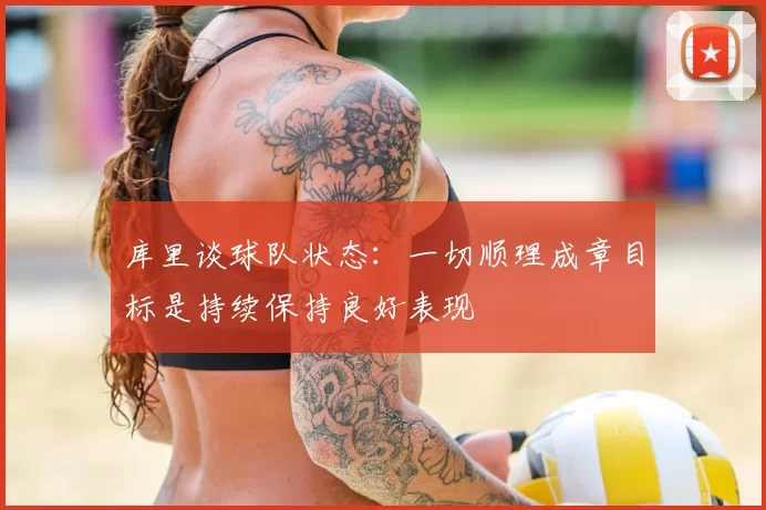 库里谈球队状态：一切顺理成章目标是持续保持良好表现