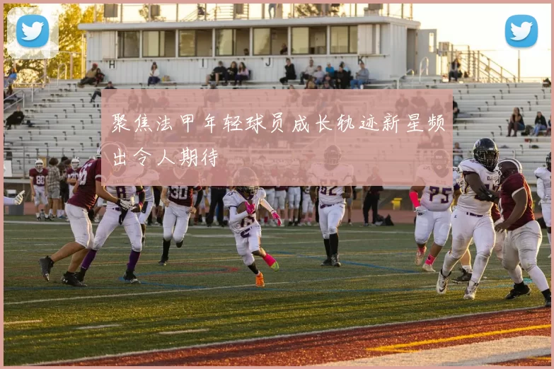 聚焦法甲年轻球员成长轨迹新星频出令人期待
