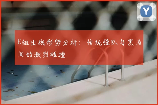 E组出线形势分析：传统强队与黑马间的激烈碰撞
