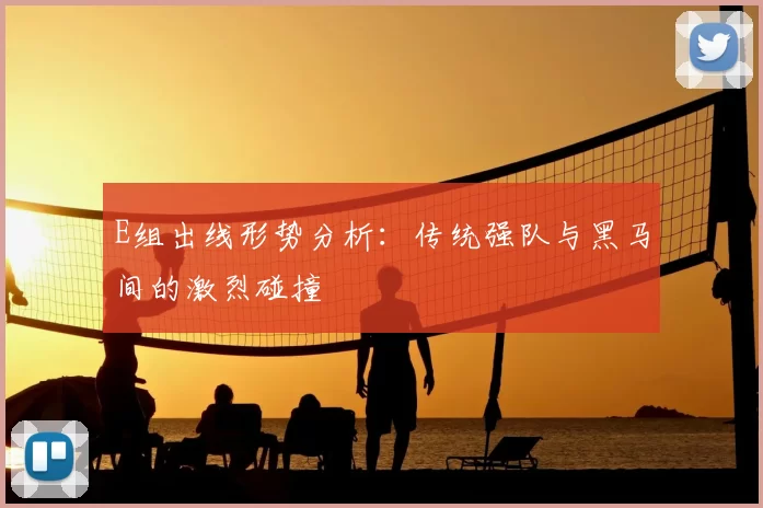 E组出线形势分析：传统强队与黑马间的激烈碰撞