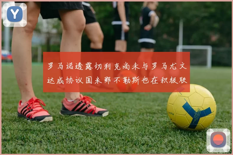 罗马诺透露切利克尚未与罗马尤文达成协议国米那不勒斯也在积极联系