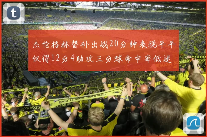 杰伦格林替补出战20分钟表现平平仅得12分4助攻三分球命中率低迷