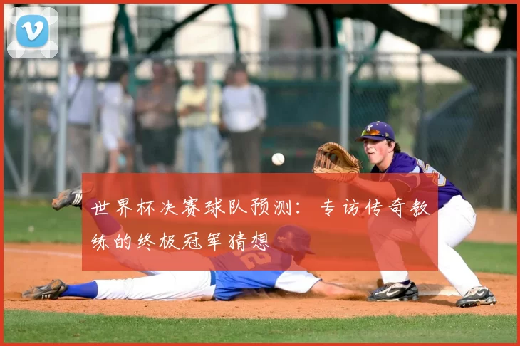世界杯决赛球队预测:专访传奇教练的终极冠军猜想