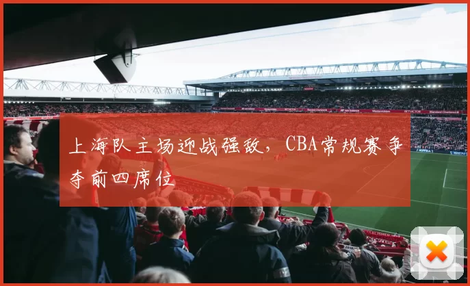 上海队主场迎战强敌,CBA常规赛争夺前四席位