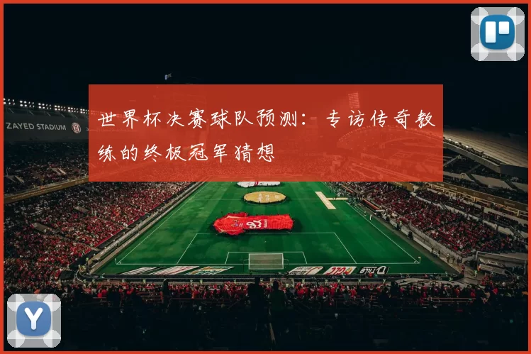 世界杯决赛球队预测:专访传奇教练的终极冠军猜想