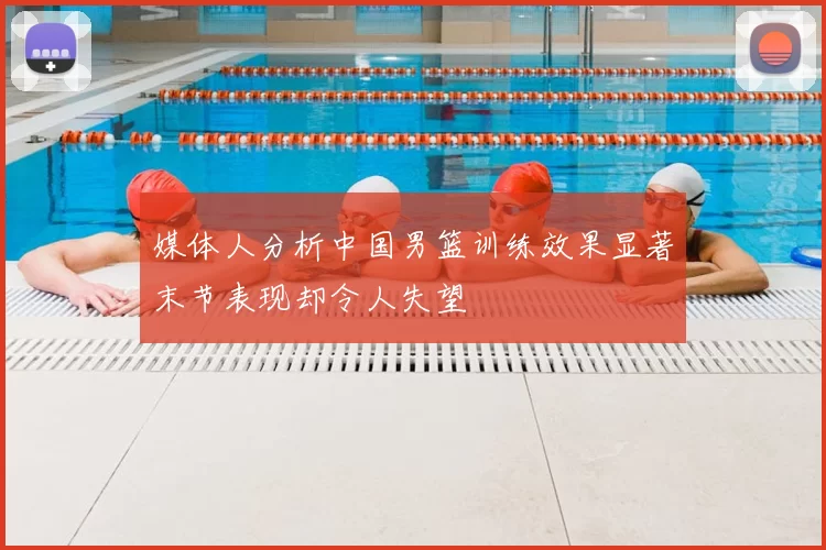 媒体人分析中国男篮训练效果显著末节表现却令人失望