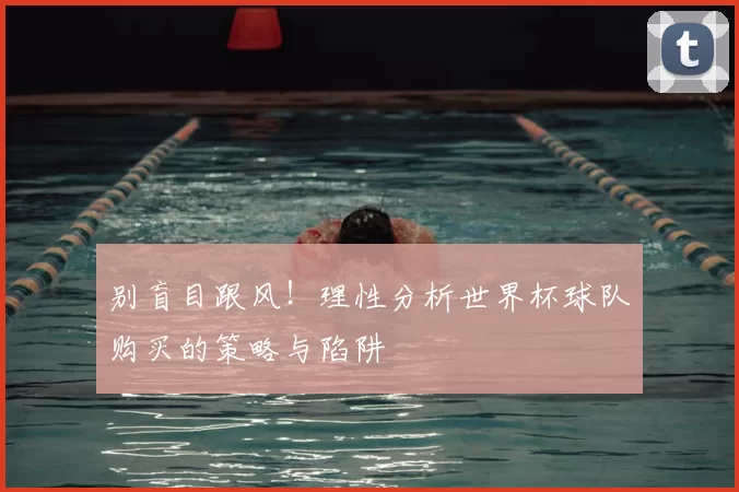别盲目跟风!理性分析世界杯球队购买的策略与陷阱