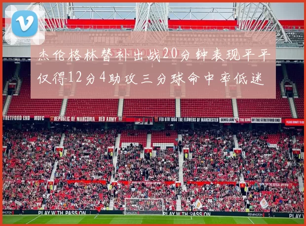 杰伦格林替补出战20分钟表现平平仅得12分4助攻三分球命中率低迷