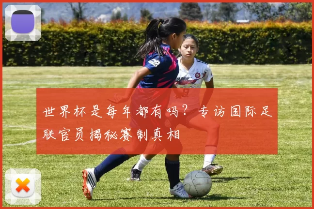 世界杯是每年都有吗？专访国际足联官员揭秘赛制真相