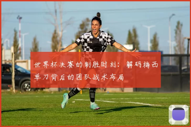 世界杯决赛的制胜时刻:解码梅西单刀背后的团队战术布局