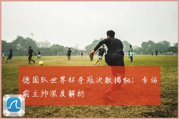 德国队世界杯夺冠次数揭秘:专访前主帅深度解析