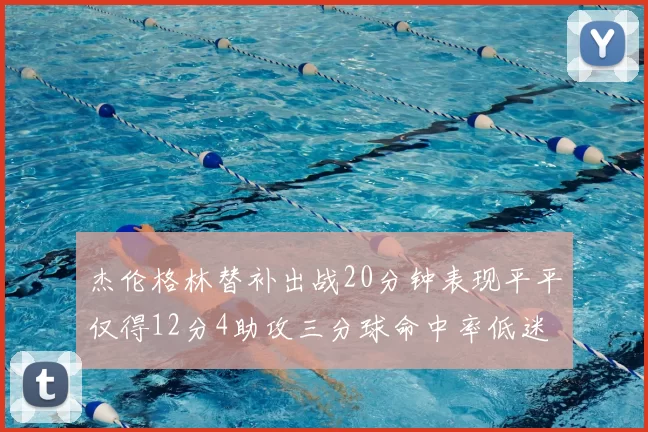杰伦格林替补出战20分钟表现平平仅得12分4助攻三分球命中率低迷