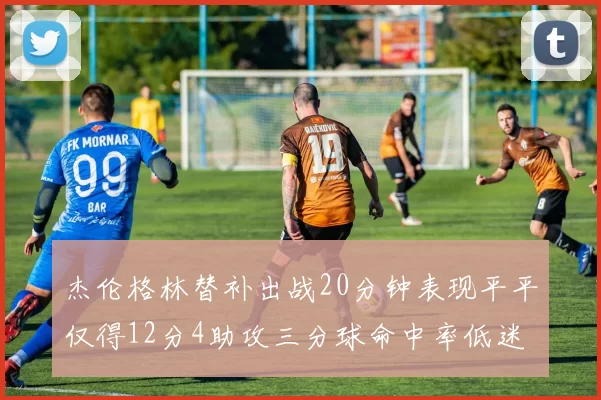 杰伦格林替补出战20分钟表现平平仅得12分4助攻三分球命中率低迷