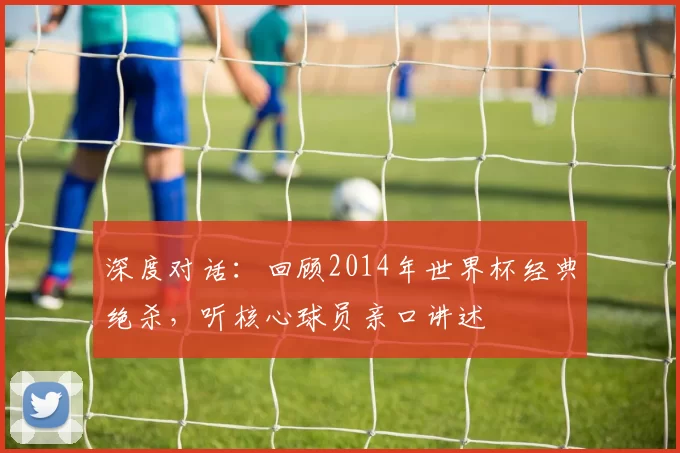 深度对话:回顾2014年世界杯经典绝杀,听核心球员亲口讲述