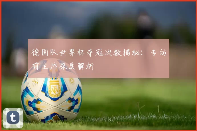 德国队世界杯夺冠次数揭秘:专访前主帅深度解析
