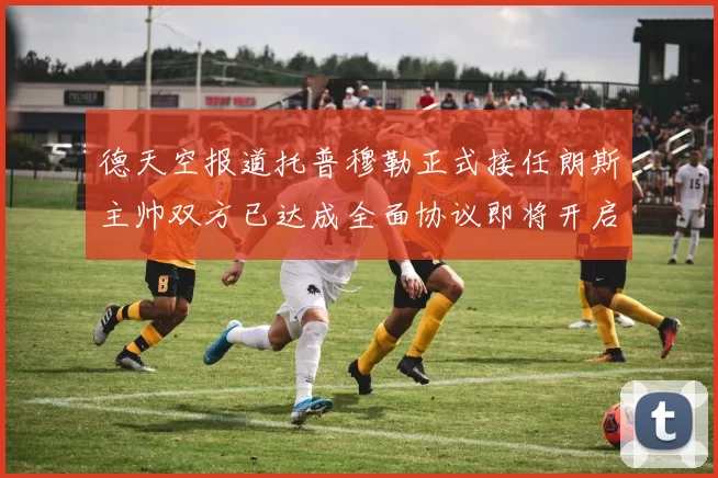德天空报道托普穆勒正式接任朗斯主帅双方已达成全面协议即将开启新篇章