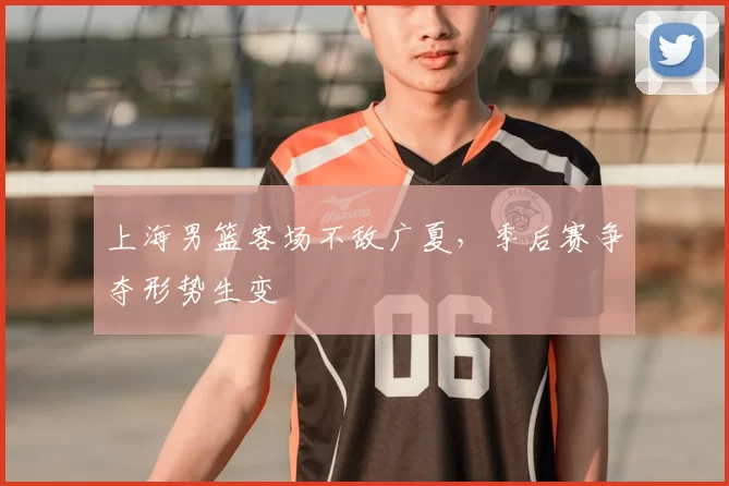 上海男篮客场不敌广夏,季后赛争夺形势生变