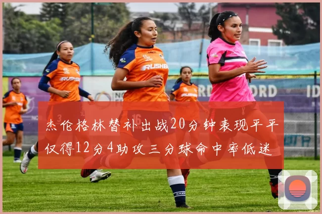 杰伦格林替补出战20分钟表现平平仅得12分4助攻三分球命中率低迷
