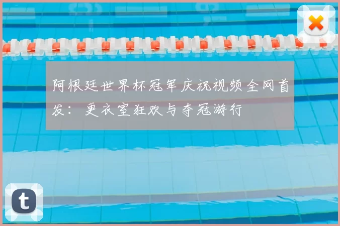 阿根廷世界杯冠军庆祝视频全网首发:更衣室狂欢与夺冠游行