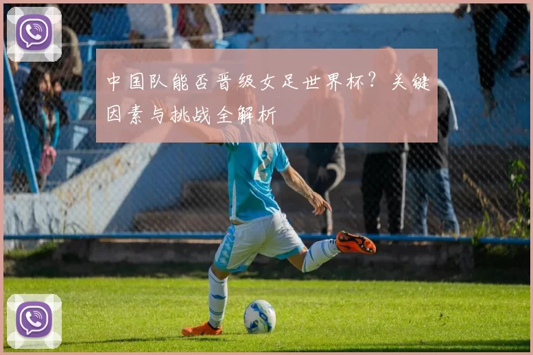 中国队能否晋级女足世界杯？关键因素与挑战全解析