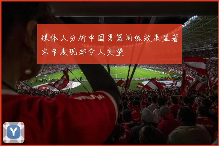 媒体人分析中国男篮训练效果显著末节表现却令人失望