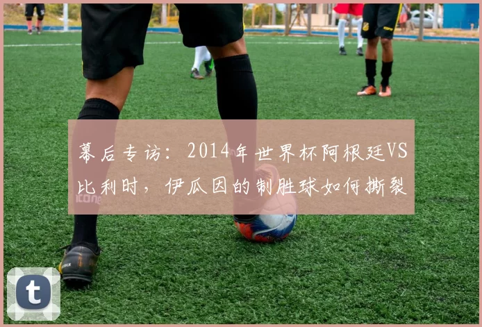 幕后专访：2014年世界杯阿根廷VS比利时，伊瓜因的制胜球如何撕裂欧洲红魔防线