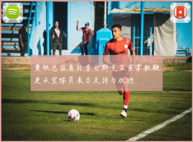 曼联总监看好索尔斯克亚重掌教鞭更衣室球员表示支持与欢迎