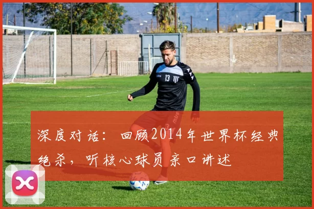 深度对话:回顾2014年世界杯经典绝杀,听核心球员亲口讲述