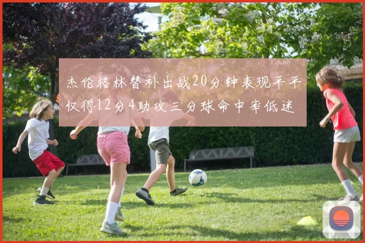杰伦格林替补出战20分钟表现平平仅得12分4助攻三分球命中率低迷